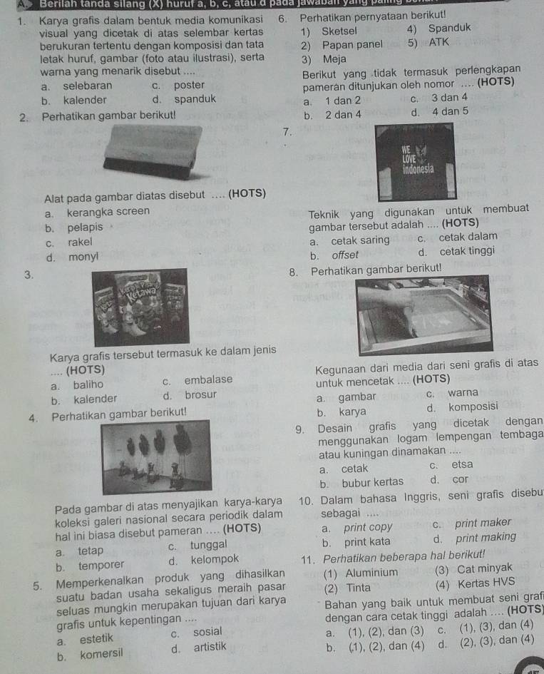 Berilan tanda silang (X) huruf a, b, c, atau d pada jawaban yang p
1. Karya grafis dalam bentuk media komunikasi 6. Perhatikan pernyataan berikut!
visual yang dicetak di atas selembar kertas 1) Sketsel 4) Spanduk
berukuran tertentu dengan komposisi dan tata 2) Papan panel 5) ATK
letak huruf, gambar (foto atau ilustrasi), serta 3) Meja
warna yang menarik disebut ....
a. selebaran c. poster Berikut yang tidak termasuk perlengkapan
b. kalender d. spanduk pamerán ditunjukan oleh nomor .... (HOTS)
a. 1 dan 2 c. 3 dan 4
2. Perhatikan gambar berikut! b. 2 dan 4 d. 4 dan 5
7.
Alat pada gambar diatas disebut . (HOTS)
a. kerangka screen
Teknik yang digunakan untuk membuat
b. pelapis gambar tersebut adalah .... (HOTS)
c. rakel a. cetak saring c. cetak dalam
d. monyl b. offset d. cetak tinggi
3.
8. Perhatikan gambar berikut!
Karya grafis tersebut termasuk ke dalam jenis
.... (HOTS)
a. baliho c. embalase Kegunaan dari media dari seni grafis di atas
untuk mencetak .... (HOTS)
b. kalender d. brosur c. warna
a gambar
4. Perhatikan gambar berikut! b. karya d. komposisi
9. Desain grafis yang dicetak dengan
menggunakan logam lempengan tembaga
atau kuningan dinamakan ....
a. cetak c. etsa
b. bubur kertas d. cor
Pada gambar di atas menyajikan karya-karya 10. Dalam bahasa Inggris, seni grafis disebu
koleksi galeri nasional secara periodik dalam sebagai ....
hal ini biasa disebut pameran ... (HOTS) a. print copy c. print maker
a tetap c. tunggal b. print kata d. print making
b. temporer d. kelompok 11. Perhatikan beberapa hal berikut!
5. Memperkenalkan produk yang dihasilkan (1) Aluminium (3) Cat minyak
suatu badan usaha sekaligus meraih pasar (2) Tinta (4) Kertas HVS
seluas mungkin merupakan tujuan dari karya Bahan yang baik untuk membuat seni graf
grafis untuk kepentingan .... dengan cara cetak tinggi adalah .... (HOTS)
a. estetik c. sosial a. (1), (2), dan (3) C. (1), (3), dan (4)
b. komersil d artistik b. (1), (2), dan (4) d. (2), (3), dan (4)