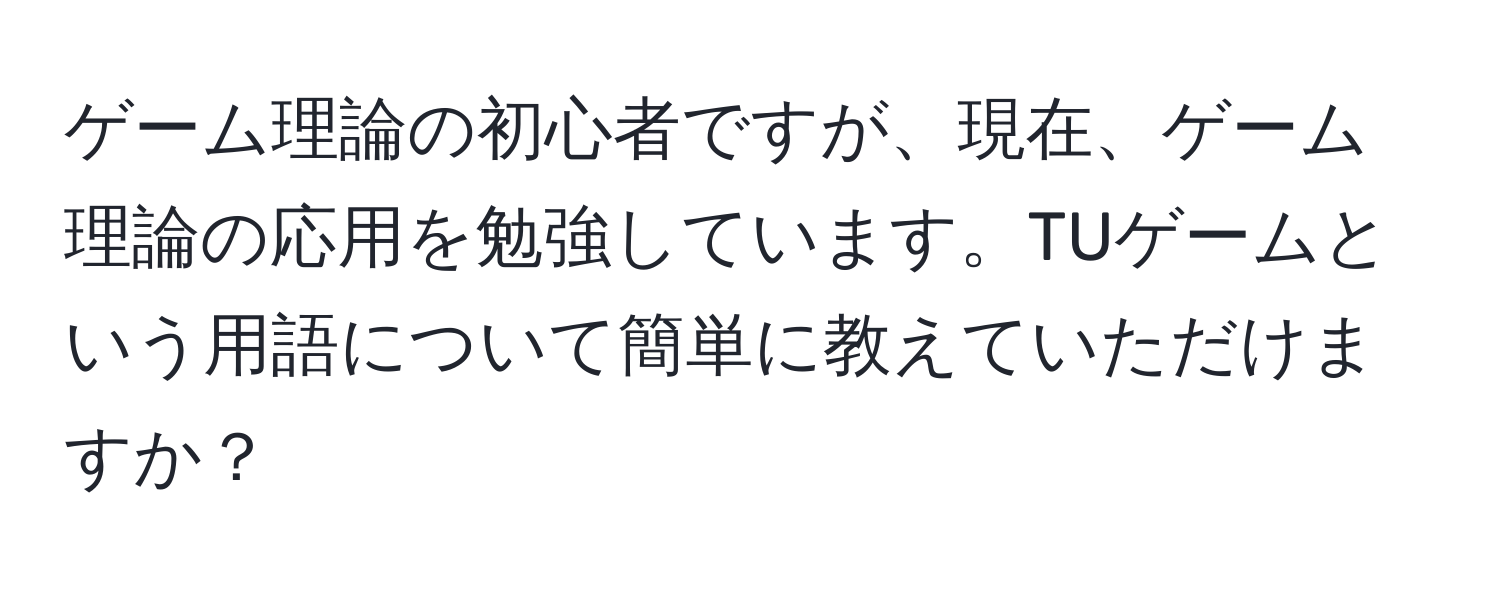 ゲーム理論の初心者ですが、現在、ゲーム理論の応用を勉強しています。TUゲームという用語について簡単に教えていただけますか？