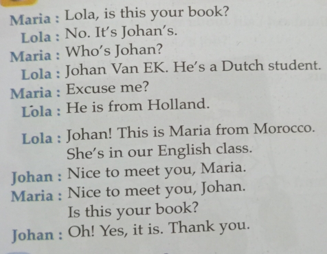 Maria : Lola, is this your book? 
Lola : No. It's Johan's. 
Maria : Who's Johan? 
Lola : Johan Van EK. He’s a Dutch student. 
Maria : Excuse me? 
Lola : He is from Holland. 
Lola : Johan! This is Maria from Morocco. 
She's in our English class. 
Johan : Nice to meet you, Maria. 
Maria : Nice to meet you, Johan. 
Is this your book? 
Johan : Oh! Yes, it is. Thank you.