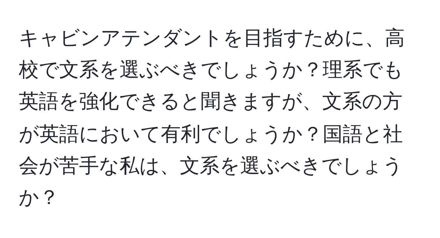 キャビンアテンダントを目指すために、高校で文系を選ぶべきでしょうか？理系でも英語を強化できると聞きますが、文系の方が英語において有利でしょうか？国語と社会が苦手な私は、文系を選ぶべきでしょうか？