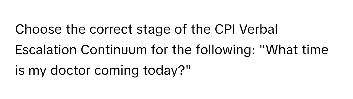 Choose the correct stage of the CPI Verbal Escalation Continuum for the following: "What time is my doctor coming today?"