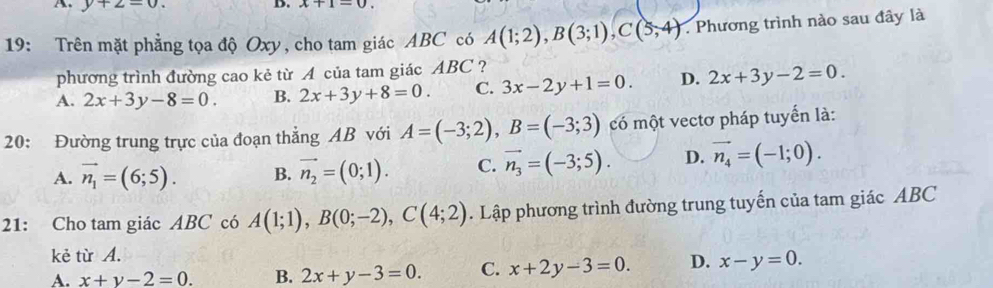 y+2=0. 
D. x+1=0. 
19: Trên mặt phẳng tọa độ Oxy, cho tam giác ABC có A(1;2), B(3;1), C(5,4) Phương trình nào sau đây là
phương trình đường cao kẻ từ A của tam giác ABC ?
A. 2x+3y-8=0. B. 2x+3y+8=0. C. 3x-2y+1=0. D. 2x+3y-2=0. 
20: Đường trung trực của đoạn thẳng AB với A=(-3;2), B=(-3;3) có một vectơ pháp tuyển là:
A. vector n_1=(6;5). B. vector n_2=(0;1). C. vector n_3=(-3;5). D. vector n_4=(-1;0). 
21: Cho tam giác ABC có A(1;1), B(0;-2), C(4;2). Lập phương trình đường trung tuyến của tam giác ABC
kẻ từ A.
A. x+y-2=0. B. 2x+y-3=0. C. x+2y-3=0. D. x-y=0.