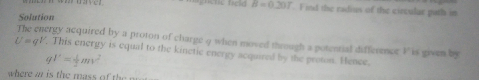 wh tave r 
magnene teld B=0.20T. Find the radius of the circular path in 
Solution
U=qV. The energy acquired by a proton of charge 4 when moved through a potential difference I is given by 
. This energy is equal to the kinetic energy acquired by the proton. Hence,
qV= 1/2 mv^2
where m is the mass of the