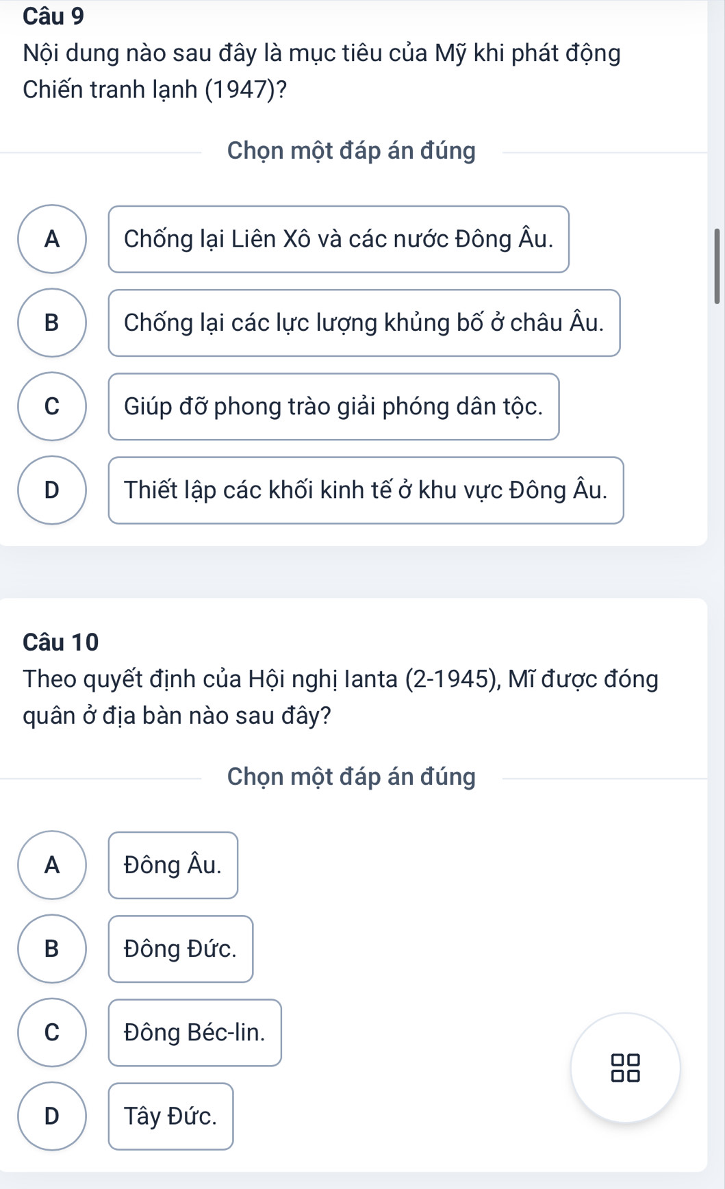 Nội dung nào sau đây là mục tiêu của Mỹ khi phát động
Chiến tranh lạnh (1947)?
Chọn một đáp án đúng
A Chống lại Liên Xô và các nước Đông Âu.
B Chống lại các lực lượng khủng bố ở châu Âu.
C Giúp đỡ phong trào giải phóng dân tộc.
D Thiết lập các khối kinh tế ở khu vực Đông Âu.
Câu 10
Theo quyết định của Hội nghị Ianta (2-1945), Mĩ được đóng
quân ở địa bàn nào sau đây?
Chọn một đáp án đúng
A Đông Âu.
B Đông Đức.
C Đông Béc-lin.
D Tây Đức.