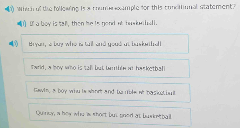 Which of the following is a counterexample for this conditional statement?
If a boy is tall, then he is good at basketball.
D Bryan, a boy who is tall and good at basketball
Farid, a boy who is tall but terrible at basketball
Gavin, a boy who is short and terrible at basketball
Quincy, a boy who is short but good at basketball