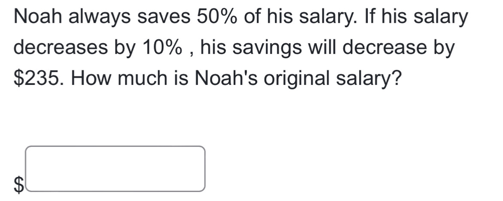 Noah always saves 50% of his salary. If his salary 
decreases by 10% , his savings will decrease by
$235. How much is Noah's original salary? 
、 beginarrayr □  b□