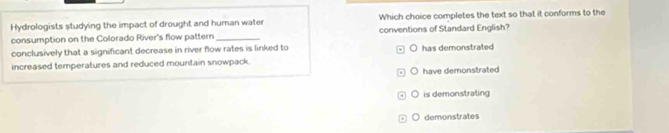Hydrologists studying the impact of drought and human water Which choice completes the text so that it conforms to the
consumption on the Colorado River's flow pattern _conventions of Standard English?
conclusively that a significant decrease in river flow rates is linked to has demonstrated
increased temperatures and reduced mountain snowpack.
J have demonstrated
is demonstrating
O demonstrates