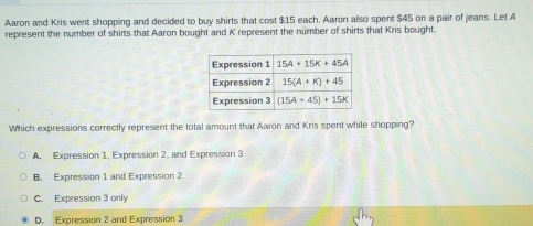 Aaron and Kris went shopping and decided to buy shirts that cost $15 each, Aaron also spent $45 on a pair of jeans. Let A
represent the number of shirts that Aaron bought and K represent the number of shirts that Kris bought.
Which expressions correctly represent the total amount that Aaron and Kris spent while shopping?
A. Expression 1, Expression 2, and Expression 3
B. Expression 1 and Expression 2
C. Expression 3 only
D. Expression 2 and Expression 3