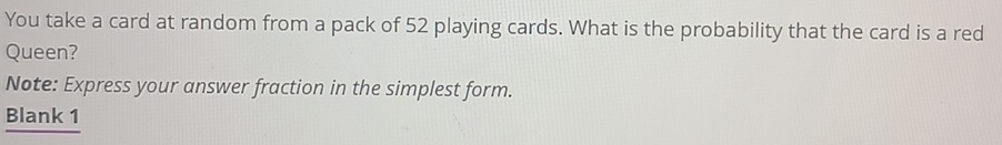 You take a card at random from a pack of 52 playing cards. What is the probability that the card is a red 
Queen? 
Note: Express your answer fraction in the simplest form. 
Blank 1