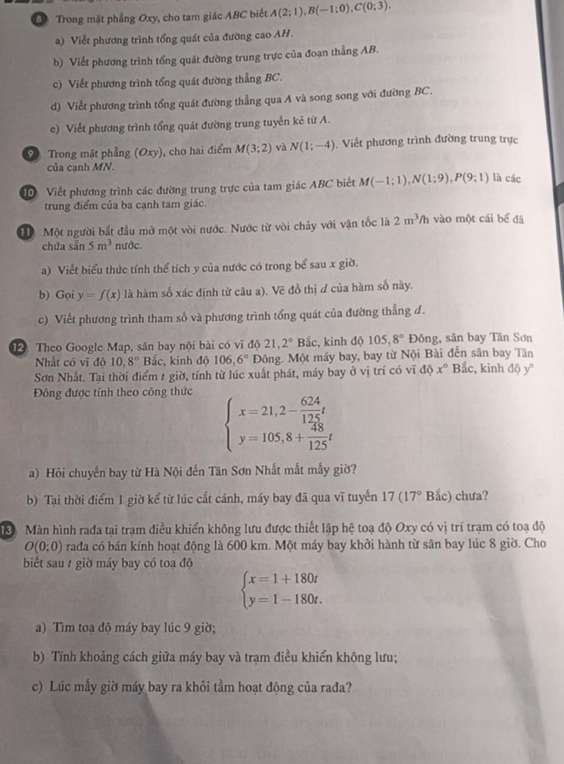 Trong mặt phẳng Oxy, cho tam giác ABC biết A(2;1),B(-1;0),C(0;3).
a) Viết phương trình tổng quát của đường cao AH.
b) Viết phương trình tổng quát đường trung trực của đoạn thẳng AB.
c) Viết phương trình tổng quát đường thẳng BC.
d) Viết phương trình tổng quát đường thẳng qua A và song song với đường BC.
e) Viết phương trình tổng quát đường trung tuyến kẻ từ A.
9 Trong mặt phẳng (Oxy), cho hai điểm M(3;2) và N(1;-4). Viết phương trình đường trung trực
của cạnh MN.
T0 Viết phương trình các đường trung trực của tam giác ABC biết M(-1;1),N(1;9),P(9;1) là các
trung điểm của ba cạnh tam giác.
Mộ Một người bắt đầu mở một vòi nước. Nước từ vòi chảy với vận tốc là 2m^3/h vào một cái bể đã
chứa sẵn 5m^3 nước.
a) Viết biểu thức tính thể tích y của nước có trong bể sau x giờ.
b) Gọi y=f(x) là hàm số xác định từ câu a). Vẽ đồ thị ơ của hàm số này.
c) Viết phương trình tham số và phương trình tổng quát của đường thẳng d.
12 Theo Google Map, sân bay nội bài có vĩ độ 21,2° Bắc, kinh độ 105,8° Đông, sân bay Tân Sơn
Nhất có vĩ độ 10,8° Bắc, kinh độ 106,6° Đông. Một máy bay, bay từ Nội Bài đến sân bay Tân
Sơn Nhất. Tại thời điểm 1 giờ, tính từ lúc xuất phát, máy bay ở vị trí có vĩ độ x° Bắc, kinh độ y°
Đông được tính theo công thức
beginarrayl x=21,2- 624/125 t y=105,8+ 48/125 tendarray.
a) Hỏi chuyến bay từ Hà Nội đến Tân Sơn Nhất mắt mấy giờ?
b) Tại thời điểm 1 giờ kể từ lúc cắt cánh, máy bay đã qua vĩ tuyến 17(17° Bắc) chưa?
Màn hình rađa tại trạm điều khiển không lưu được thiết lập hệ toạ độ Oxy có vị trí trạm có toạ độ
O(0;0) rađa có bán kính hoạt động là 600 km. Một máy bay khởi hành từ sân bay lúc 8 giờ. Cho
biết sau 1 giờ máy bay có toạ độ
beginarrayl x=1+180t y=1-180t.endarray.
a) Tìm toạ độ máy bay lúc 9 giờ;
b) Tính khoảng cách giữa máy bay và trạm điều khiển không lưu;
c) Lúc mấy giờ máy bay ra khỏi tầm hoạt động của rađa?