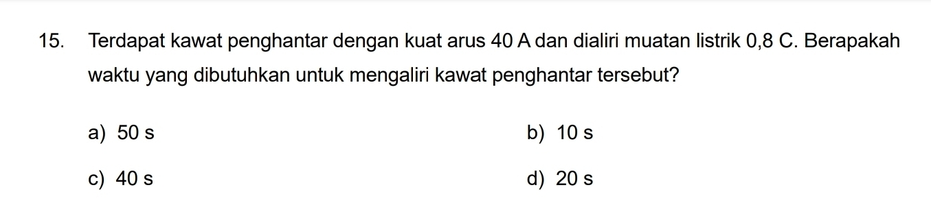 Terdapat kawat penghantar dengan kuat arus 40 A dan dialiri muatan listrik 0, 8 C. Berapakah
waktu yang dibutuhkan untuk mengaliri kawat penghantar tersebut?
a) 50 s b) 10 s
c) 40 s d) 20 s