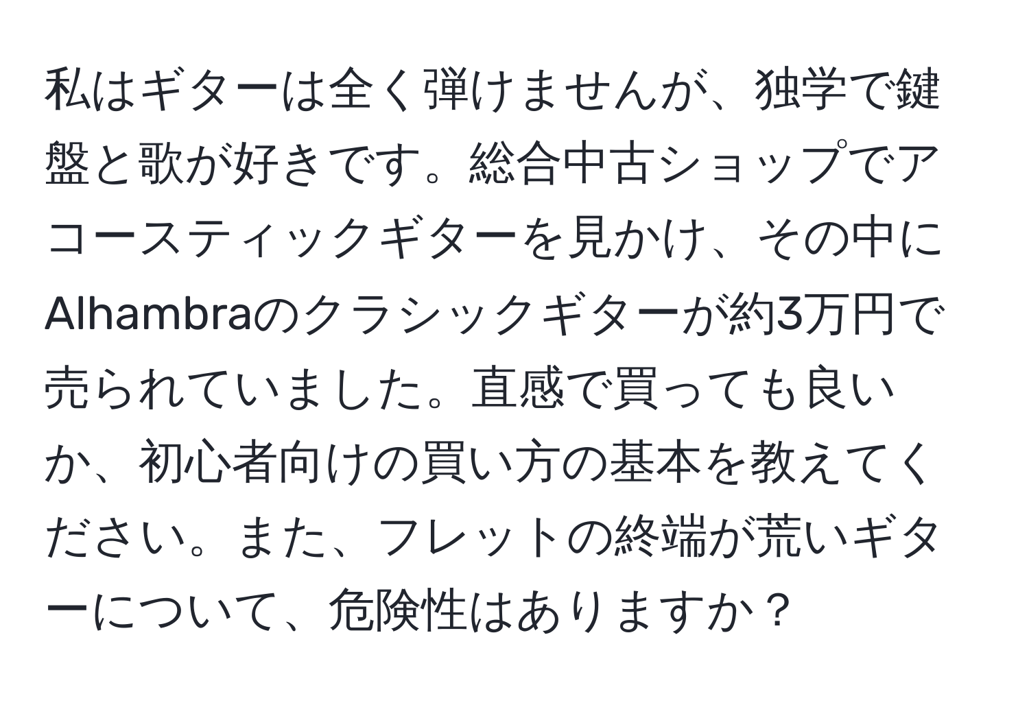 私はギターは全く弾けませんが、独学で鍵盤と歌が好きです。総合中古ショップでアコースティックギターを見かけ、その中にAlhambraのクラシックギターが約3万円で売られていました。直感で買っても良いか、初心者向けの買い方の基本を教えてください。また、フレットの終端が荒いギターについて、危険性はありますか？