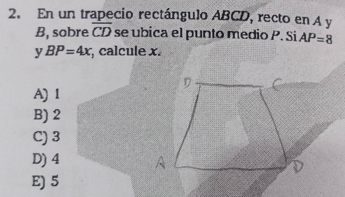 En un trapecio rectángulo ABCD, recto en A y
B, sobre overline CD se ubica el punto medio P. Si AP=8
y BP=4x; calcule x.
A) 1
B) 2
C) 3
D) 4
E) 5