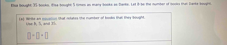 Elsa bought 35 books. Elsa bought 5 times as many books as Dante. Let b be the number of books that Dante bought. 
(a) Write an equation that relates the number of books that they bought. 
Use b, 5, and 35.
□ =□ * □