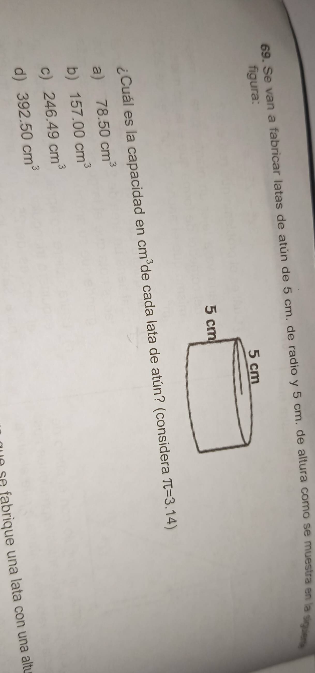 Se van a fabricar latas de atún de 5 cm. de radio y 5 cm. de altura como se muestra en la siguiere
figura: 
¿Cuál es la capacidad en cm^3 de cada lata de atún? (considera π =3.14)
a) 78.50cm^3
b) 157.00cm^3
c) 246.49cm^3
d) 392.50cm^3
e iq e na ata con una altu