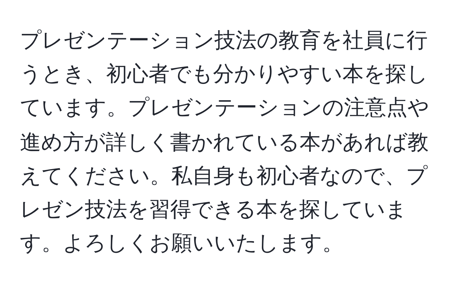 プレゼンテーション技法の教育を社員に行うとき、初心者でも分かりやすい本を探しています。プレゼンテーションの注意点や進め方が詳しく書かれている本があれば教えてください。私自身も初心者なので、プレゼン技法を習得できる本を探しています。よろしくお願いいたします。