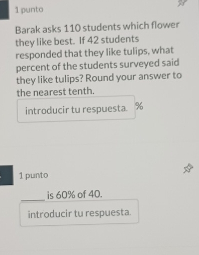 punto 
Barak asks 110 students which flower 
they like best. If 42 students 
responded that they like tulips, what 
percent of the students surveyed said 
they like tulips? Round your answer to 
the nearest tenth. 
introducir tu respuesta. %
1 punto 
_ 
is 60% of 40. 
introducir tu respuesta.