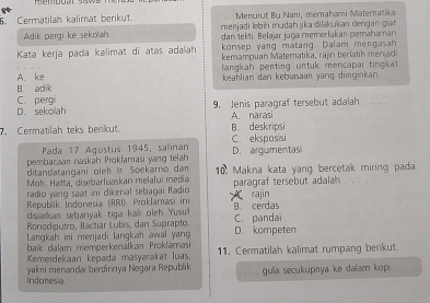 Cermatilah kalimat berikut. Menurut Bu Nani, memahami Matematika
Adik pergi ke sekolah. menjadi lebīh mudah jika dilakukan dengan giạt
dan telti. Belajar juça memerlukan pemahaman
konsep yang matang. Dalam mengasah
Kata kerja pada kalimat di atas adalah kemampuan Matematika, rajn berlatih meriad
A. ke langkah penting untuk mencapai tingkat
B. adik keahlian dan kebiasaan yang diirginkan.
D. sekollah C. pergi
9. Jenis paragraf tersebut adalah . .
A. narasi
. Cermatilah teks berikut. B. deskripsi
Pada 17 Agustus 1945, salinan C. eksposisi
pembacaan naskäh Proklamasi yang telah D. argumentasi
ditandatangani oleh ir. Soekarno dam
Mọh. Hatta, disebarluaskan melalui media 10. Makna kata yang bercetak miring pada
radio ying saat ini dikenal sebagai Radio paragraf tersebut adalah
Republik Indonesia (RRI). Proklamasi ini rajin
disiarkan sebarıyak tiga kali oleh Yusuf B cerdas
Ronodiputro, Bactiar Lubis, dan Suprapto. C. panda
Langkah ini menjadi langkah awal yan D. kompeten
baik dalam memperkenalkan Proklamasi
Kemerdekaan kepada masyarakat luas, 11. Cermatilah kalimat rumpang berikut
yakni menandai berdirinya Negara Republik
Indonesia gula secukupnya ke dalam kop .