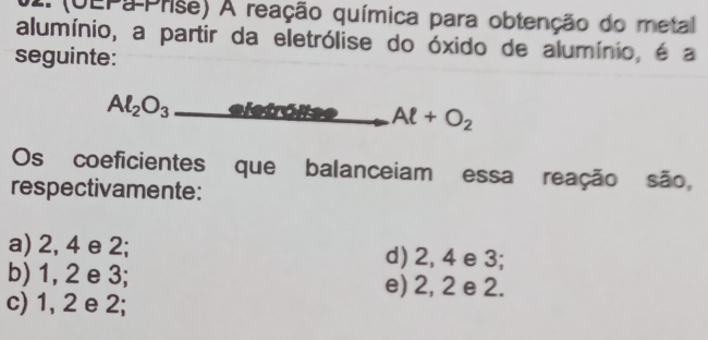 (UEPa Prise) A reação química para obtenção do metal
alumínio, a partir da eletrólise do óxido de alumínio, é a
seguinte:
Al_2O_3_  ,.. Oita Al+O_2
Os coeficientes que balanceiam essa reação são,
respectivamente:
a) 2, 4 e 2; d) 2, 4 e 3;
b) 1, 2 e 3; e) 2, 2 e 2.
c) 1, 2 e 2;