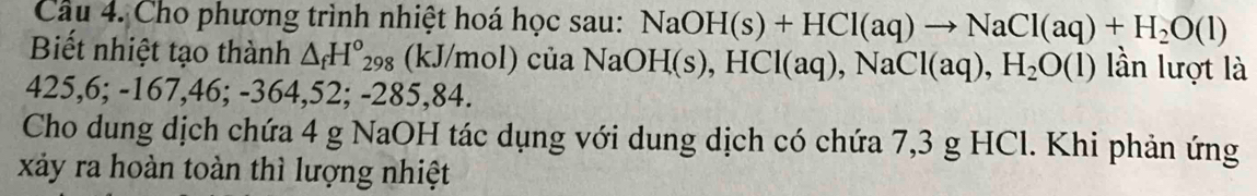 Cho phương trình nhiệt hoá học sau: NaOH(s)+HCl(aq)to NaCl(aq)+H_2O(l)
Biết nhiệt tạo thành △ _fH°_298; (kJ/mol) của à NaOH(s), HCl(aq), NaCl(aq), H_2O(l) lần lượt là
425, 6; -167,46; -364, 52; -285,84. 
Cho dung dịch chứa 4 g NaOH tác dụng với dung dịch có chứa 7,3 g HCl. Khi phản ứng 
xảy ra hoàn toàn thì lượng nhiệt