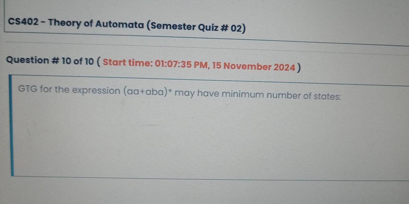 CS402 - Theory of Automata (Semester Quiz # 02) 
Question # 10 of 10 ( Start time: 01:07:35 PM, 15 November 2024 ) 
GTG for the expression (aa+aba)^* may have minimum number of states: