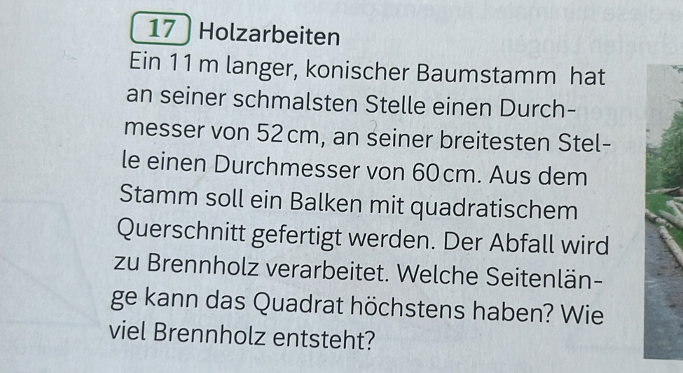 17 ) Holzarbeiten 
Ein 11 m langer, konischer Baumstamm hat 
an seiner schmalsten Stelle einen Durch- 
messer von 52 cm, an seiner breitesten Stel- 
le einen Durchmesser von 60cm. Aus dem 
Stamm soll ein Balken mit quadratischem 
Querschnitt gefertigt werden. Der Abfall wird 
zu Brennholz verarbeitet. Welche Seitenlän- 
ge kann das Quadrat höchstens haben? Wie 
viel Brennholz entsteht?