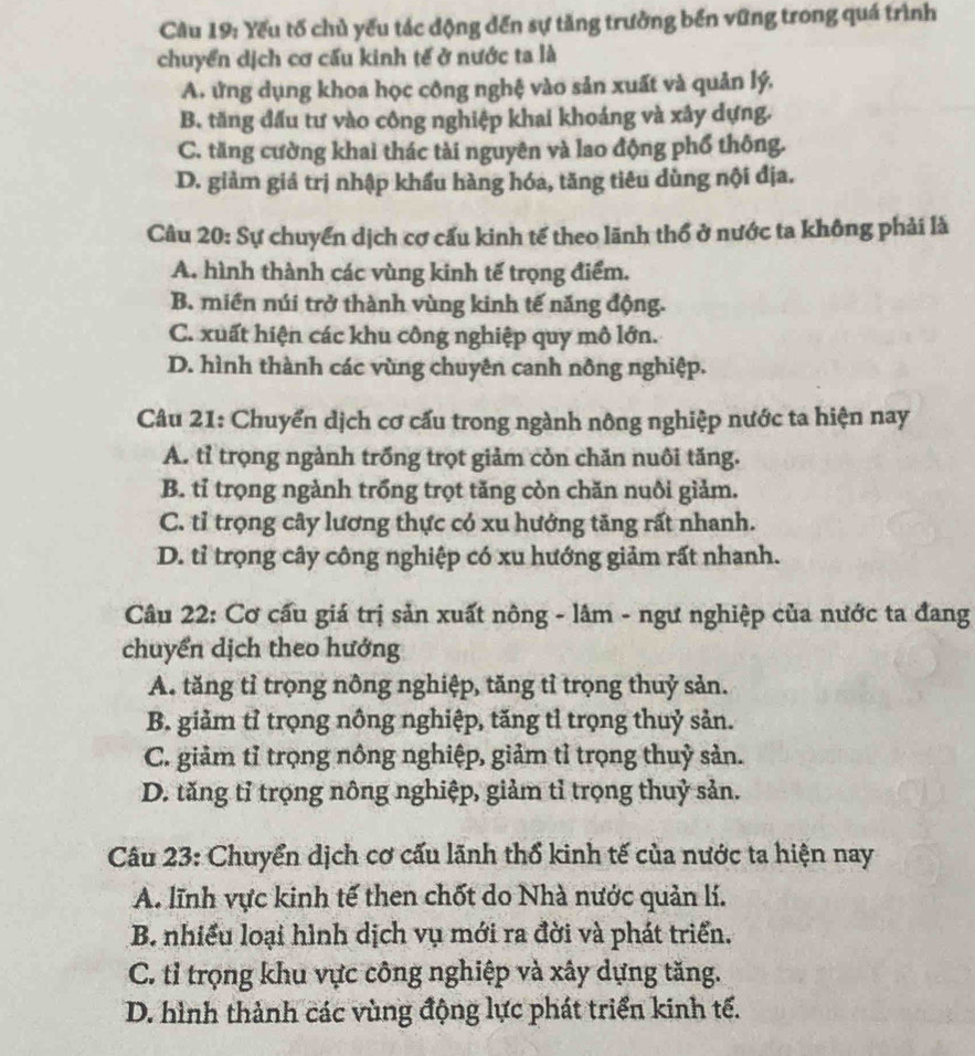 Cầu 19: Yếu tố chủ yếu tác động dến sự tăng trưởng bến vững trong quá trình
chuyển dịch cơ cấu kinh tế ở nước ta là
A. ứng dụng khoa học công nghệ vào sản xuất và quản lý,
B. tăng đấu tư vào công nghiệp khai khoảng và xây dựng.
C. tăng cường khai thác tài nguyên và lao động phổ thông.
D. giảm giả trị nhập khẩu hàng hóa, tăng tiêu dùng nội địa.
Câu 20: Sự chuyển dịch cơ cấu kinh tế theo lãnh thổ ở nước ta không phải là
A. hình thành các vùng kinh tế trọng điểm.
B. miền núi trở thành vùng kinh tế năng động.
C. xuất hiện các khu công nghiệp quy mô lớn.
D. hình thành các vùng chuyên canh nông nghiệp.
Câu 21: Chuyển dịch cơ cấu trong ngành nông nghiệp nước ta hiện nay
A. tỉ trọng ngành trống trọt giảm còn chăn nuôi tăng.
B. tỉ trọng ngành trồng trọt tăng còn chăn nuôi giảm.
C. tỉ trọng cây lương thực có xu hướng tăng rất nhanh.
D. tỉ trọng cây công nghiệp có xu hướng giảm rất nhanh.
Câu 22: Cơ cấu giá trị sản xuất nông - lâm - ngư nghiệp của nước ta đang
chuyển dịch theo hướng
A. tăng tỉ trọng nông nghiệp, tăng tỉ trọng thuỷ sản.
B. giảm tỉ trọng nông nghiệp, tăng tỉ trọng thuỷ sản.
C. giảm tỉ trọng nông nghiệp, giảm tỉ trọng thuỷ sản.
D. tăng tỉ trọng nông nghiệp, giảm tỉ trọng thuỷ sản.
Câu 23: Chuyển dịch cơ cấu lãnh thổ kinh tế của nước ta hiện nay
A. lĩnh vực kinh tế then chốt do Nhà nước quản lí.
B. nhiều loại hình dịch vụ mới ra đời và phát triển.
C. tỉ trọng khu vực công nghiệp và xây dựng tăng.
D. hình thành các vùng động lực phát triển kinh tế.
