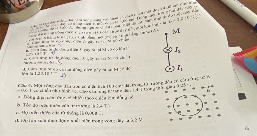 Câ u 3: Hai 141° đhẳng đài nằm song song với nhau và cách nhau một đoạn 4,(0 cm như hìm
về Điệm M cách dây có đòng điện 12 một đoạn là 4,00 cm. Dòng điện trong hai dây này có
thắng đài mang đòng điện / tạo ra ở vị trí cách trục dây dẫn một khoảng r là B=2,0.10^(-7)( I/r ) do một đây dẫn
cang cường độ là 5,00 A, nhưng ngược chiếu nhau. Biết độ lớn cảm ứng từ
với B tính bằng tesla (T), r tính bằng mét (m) và / tính bằng ampe (A). M
hướng sang trái a Cảm ứng từ dọ dòng điện / gây ra tại M có chiếu
B Cảm ứng từ do dòng điện // gây ra tại M có độ lớn là
1 . 25.10^(-5)T
I_2
c. Cảm ứng từ do dòng diện gây ra tại M có chiều
hướng sang phải.
d. Cảm ứng từ do cả hai dòng điện gây ra tại M có độ
I_1
lớn là 1,25.10^(-5)T. 
Câu 4: Một vòng dây dẫn tròn có diện tích 100cm^2 đặt trong từ trường đều có cảm ứng từ B
=0,6 T có chiều như hình vẽ. Cho cảm ứng từ tăng đến 1,4 T trong thời gian 0,25 s
a. Dòng điện cảm ứng có chiều theo chiều kim đồng hồ.
b. Tốc độ biến thiên của từ trường là 2,4 T/s.
c. Độ biến thiên của từ thông là 0,008 T.
d. Độ lớn suất điện động xuất hiện trong vòng dây là 3,2 V.