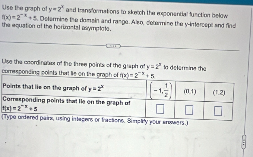 Use the graph of y=2^x and transformations to sketch the exponential function below
f(x)=2^(-x)+5 Determine the domain and range. Also, determine the y-intercept and find
the equation of the horizontal asymptote.
Use the coordinates of the three points of the graph of y=2^x to determine the
corresponding points that 
(lify your answers.)