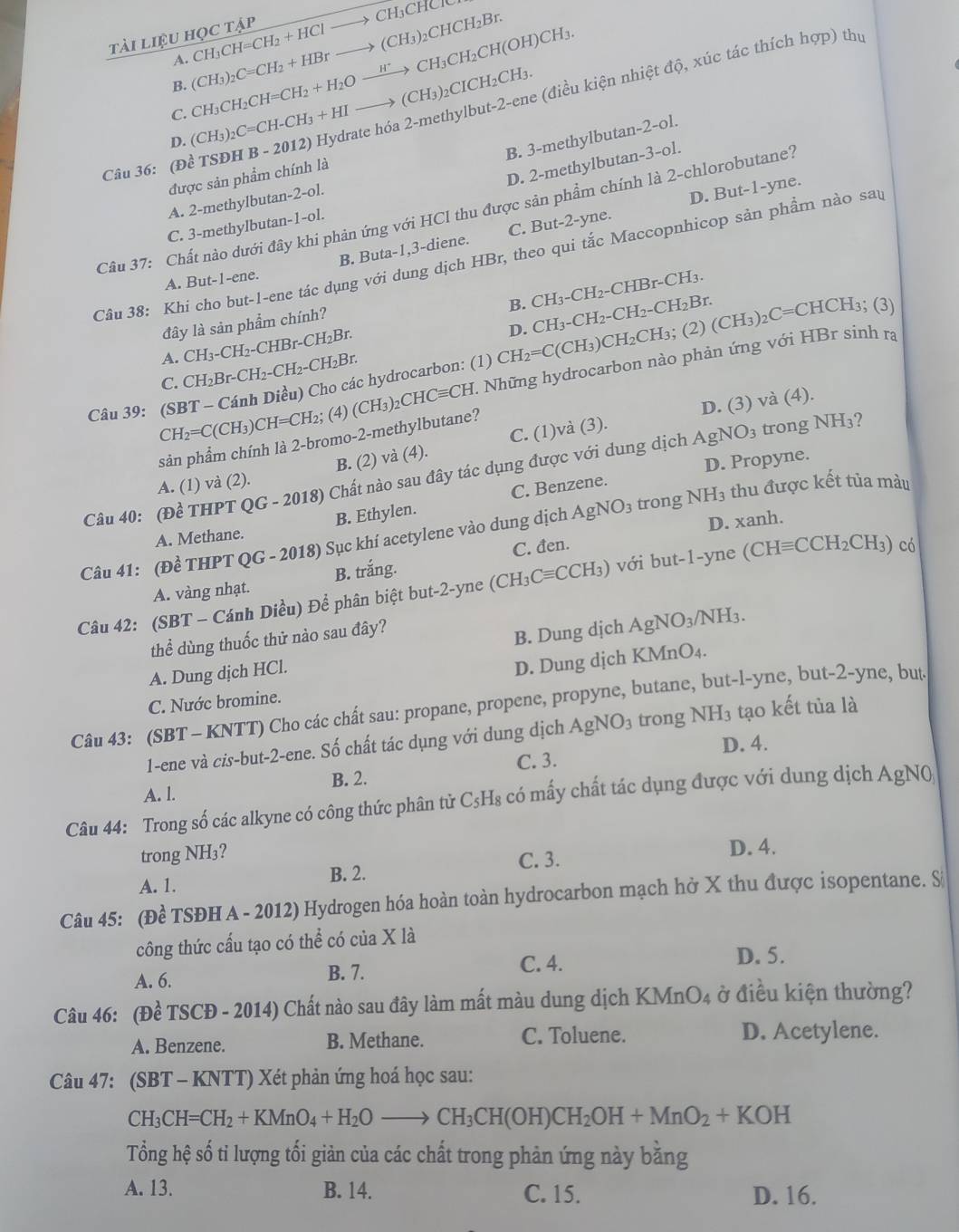 tài liệu học tập CH_3CH=CH_2+HClto CH_3CHCr
B. (CH_3)_2C=CH_2+HBrto (CH_3)_2CHCH_2Br.
1
C. CH_3CH_2CH=CH_2+H_2Oxrightarrow H^+CH_3CH_2CH(OH)CH_3.
Câu 36: (Đề TSĐ) HB-2012 O Hydrate hóa 2-methylbut-2-ene (điều kiện nhiệt độ, xúc tác thích hợp) thự
D. (CH_3)_2C=CH-CH_3+HIto (CH_3)_2CICH_2CH_3.
B. 3-methylbutan-2-ol.
D. 2-methylbutan-3-ol.
được sản phẩm chính là
A. 2-methylbuta n-2-0
Câu 37: Chất nào dưới đây khi phản ứng với HCl thu được sản phẩm chính là 2-chlorobutane?
B. Buta-1,3-diene. C. But-2-yne. D. But-1-yne.
C. 3-methylbutan-1-ol.
Câu 38: Khi cho but-1-ene tác dụng với dung dịch HBr, theo qui tắc Maccopnhicop sản phầm nào sau
A. But-1-en
B. CH_3-CH_2-CHBr-CH_3.
D. CH_3-CH_2-CH_2-CH_2Br.
đây là sản phẩm chính?
CH_3-CH_2-CHBr-CH_2Br.
A. CH_2Br-CH_2-CH_2-CH_2Br.
Câu 39: (SBT - Cánh Diều) Cho các hydrocarbon: (1) CH_2=C(CH_3) CH_2CH_3;(2 27 (CH_3)_2C=CHCH_3; (3)
CH_2=C(CH_3) CH=CH_2; (4) (CH_3)_2CHCequiv CH H. Những hydrocarbon nào phản ứng với HBr sinh ra
C.
B. (2) vdot a(4). C. (1)và (3). D. (3) và (4).
sản phẩm chính là 2-bromo-2-methylbutane?
A. (1) và (2). AgNO_3 trong
NH_3
D. Propyne.
Câu 40: (Đề THPT QG-2018) * Chất nào sau đây tác dụng được với dung dịch
NH_3 thu được kết tủa màu
A. Methane. B. Ethylen. C. Benzene.
D. xanh.
Câu 41: (Đề THPT QG-2018) Sục khí acetylene vào dung dịch AgNO_3 trong
A. vàng nhạt. B. trắng. C. đen.
Câu 42: (SBT - Cánh Diều) Để phân biệt but-2-yne (CH_3Cequiv CCH_3) với but-1-yn e (CHequiv CCH_2CH_3) có
thể dùng thuốc thử nào sau đây?
B. Dung dịch AgNO_3/NH_3.
A. Dung dịch HCl.
D. Dung dịch KMn O_4
C. Nước bromine.
Câu 43: (SBT - KNTT) Cho các chất sau: propane, propene, propyne, butane, but-l-yne, but-2-yne, but
1-ene và cis-but-2-ene. Số chất tác dụng với dung dịch AgNO_3 trong NH_3 tạo kết tủa là
B. 2. C. 3. D. 4.
A. l.
Câu 44: Trong số các alkyne có công thức phân tử C_5H_8 có mấy chất tác dụng được với dung dịch AgN0
trong NH₃?
C. 3. D. 4.
A. 1. B. 2.
Câu 45: (Đề TSĐH A - 2012) Hydrogen hóa hoàn toàn hydrocarbon mạch hở X thu được isopentane. S
công thức cấu tạo có thể có của X là
A. 6. B. 7. C. 4.
D. 5.
Câu 46: (Đề TSCĐ - 2014) Chất nào sau đây làm mất màu dung dịch KMn O_4 ở điều kiện thường?
A. Benzene. B. Methane. C. Toluene. D. Acetylene.
Câu 47: (SBT - KNTT) Xét phản ứng hoá học sau:
CH_3CH=CH_2+KMnO_4+H_2Oto CH_3CH(OH)CH_2OH+MnO_2+KOH
Tổng hệ số tỉ lượng tối giản của các chất trong phản ứng này bằng
A. 13. B. 14. C. 15. D. 16.