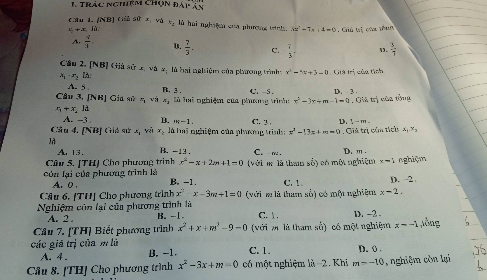 trắC NGhiệM Chọn đÁp ăn
Câu 1. [NB] Giả . si r x_1 và x_2 là hai nghiệm của phương trình:
x_1+x_2 là: 3x^2-7x+4=0.  Giá trị của tổng
A.  4/3 .
B.  7/3 .  3/7 
C. - 7/3 .
D.
Câu 2. [NB] Giả sử x_1 và x_2 là hai nghiệm của phương trình: x^2-5x+3=0. Giá trị của tích
x_1· x_2 là:
A. 5. D. -3 .
B. 3 . C. -5 .
Câu 3. [NB] Giả sử x_1 và x_2 là hai nghiệm của phương trình:
x_1+x_2 là x^2-3x+m-1=0. Giá trị của tổng
A. -3 . B. m-1. C. 3 . D. 1-m .
Câu 4. [NB] Giả sử x_1 và x_2 là hai nghiệm của phương trình: x^2-13x+m=0. Giá trị của tích x_1.x_2
là
B. −13 .
A. 13 . C. -m . D. m .
Câu 5. [TH] Cho phương trình x^2-x+2m+1=0 (với m là tham số) có một nghiệm x=1 nghiệm
còn lại của phương trình là
B. −1.
A. 0 . C. 1. D. −2 .
Câu 6. [TH] Cho phương trình x^2-x+3m+1=0 với m là tham số) có một nghiệm x=2.
Nghiệm còn lại của phương trình là
A. 2 . B. −1. C. 1.
D. -2 .
Câu 7. [TH] Biết phương trình x^2+x+m^2-9=0 (với m là tham số) có một nghiệm x=-1 ,tổng
các giá trị của m là
C. 1.
A. 4 . B. −1. D. 0 .
Câu 8. [TH] Cho phương trình x^2-3x+m=0 có một nghiệm là −2 . Khi m=-10 , nghiệm cò n lại