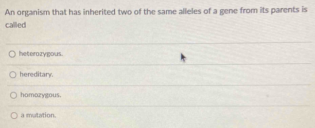 An organism that has inherited two of the same alleles of a gene from its parents is
called
heterozygous.
hereditary.
homozygous.
a mutation.