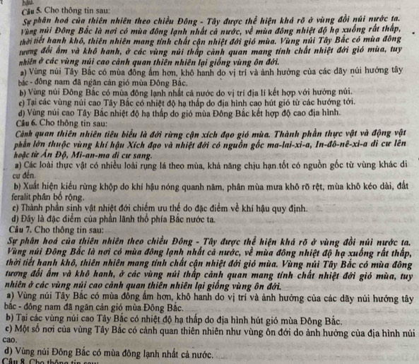 hậu
Câu 5. Cho thông tin sau:
Sự phân hoá của thiên nhiên theo chiều Đông - Tây được thể hiện khá rõ ở vùng đồi núi nước ta.
Vùng núi Đông Bắc là nơi có mùa đông lạnh nhất cả nước, về mùa đông nhiệt độ hạ xuống rất thấp,
thời tiết hanh khô, thiên nhiên mang tính chất cận nhiệt đới gió mùa. Vùng núi Tây Bắc có mùa đông
tương đối ấm và khô hanh, ở các vùng núi thấp cảnh quan mang tính chất nhiệt đới gió mùa, tuy
nhiên ở các vùng núi cao cảnh quan thiên nhiên lại giống vùng ôn đới.
a) Vùng núi Tây Bắc có mùa đồng ẩm hơn, khô hanh do vị trí và ảnh hưởng của các dãy núi hướng tây
bắc - đông nam đã ngăn cản gió mùa Đông Bắc.
b) Vùng núi Đông Bắc có mùa đông lạnh nhất cả nước do vị trí địa lí kết hợp với hướng núi.
c) Tại các vùng núi cao Tây Bắc có nhiệt độ hạ thấp do địa hình cao hút gió từ các hướng tới.
d) Vùng núi cao Tây Bắc nhiệt độ hạ thấp do gió mùa Đông Bắc kết hợp độ cao địa hình.
Câu 6. Cho thông tin sau:
Cảnh quan thiên nhiên tiêu biểu là đới rừng cận xích đạo gió mùa. Thành phần thực vật và động vật
phần lớn thuộc vùng khí hậu Xích đạo và nhiệt đới có nguồn gốc ma-lai-xi-a, In-đô-nê-xì-a di cư lên
thoặc từ Ấn Độ, Mi-an-ma di cư sang.
a) Các loài thực vật có nhiều loài rụng lá theo mùa, khả năng chịu hạn tốt có nguồn gốc từ vùng khác di
cư đến
b) Xuất hiện kiểu rừng khộp do khí hậu nóng quanh năm, phân mùa mưa khô rõ rệt, mùa khô kéo dài, đất
feralit phân bố rộng.
c) Thành phần sinh vật nhiệt đới chiếm ưu thế do đặc điểm về khí hậu quy định.
d) Đây là đặc điểm của phần lãnh thổ phía Bắc nước ta.
Câu 7. Cho thông tin sau:
Sự phân hoá của thiên nhiên theo chiều Đông - Tây được thể hiện khá rõ ở vùng đồi núi nước ta.
Vùng núi Đông Bắc là nơi có mùa đông lạnh nhất cả nước, về mùa đông nhiệt độ hạ xuống rất thấp,
thời tiết hanh khô, thiên nhiên mang tính chất cận nhiệt đới gió mùa. Vùng núi Tây Bắc có mùa đông
tương đối ấm và khô hanh, ở các vùng núi thấp cảnh quan mang tính chất nhiệt đới gió mùa, tuy
nhiên ở các vùng núi cao cảnh quan thiên nhiên lại giống vùng ôn đới.
a) Vùng núi Tây Bắc có mùa đồng ẩm hơn, khô hanh do vị trí và ảnh hưởng của các dãy nủi hướng tây
bắc - đông nam đã ngãn cản gió mùa Đông Bắc.
b) Tại các vùng núi cao Tây Bắc có nhiệt độ hạ thấp do địa hình hút gió mùa Đông Bắc.
c) Một số nơi của vùng Tây Bắc có cảnh quan thiên nhiên như vùng ôn đới do ảnh hưởng của địa hình núi
cao.
d) Vùng núi Đông Bắc có mùa đông lạnh nhất cả nước.
Câu & ,  Cho thông tin  s