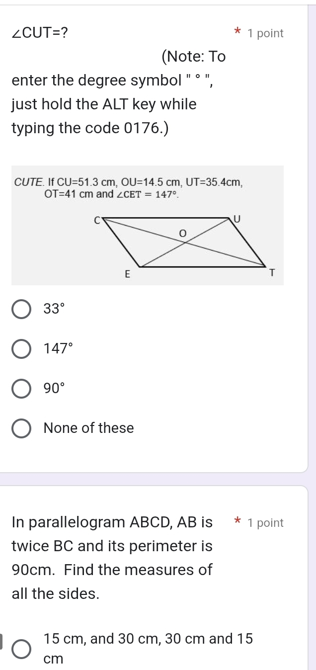 ∠ CUT= ? 1 point
(Note: To
enter the degree symbol " ° ",
just hold the ALT key while
typing the code 0176.)
CUTE. If CU=51.3cm, OU=14.5cm, UT=35.4cm,
OT=41cm and ∠ CET=147°.
33°
147°
90°
None of these
In parallelogram ABCD, AB is * 1 point
twice BC and its perimeter is
90cm. Find the measures of
all the sides.
15 cm, and 30 cm, 30 cm and 15
cm