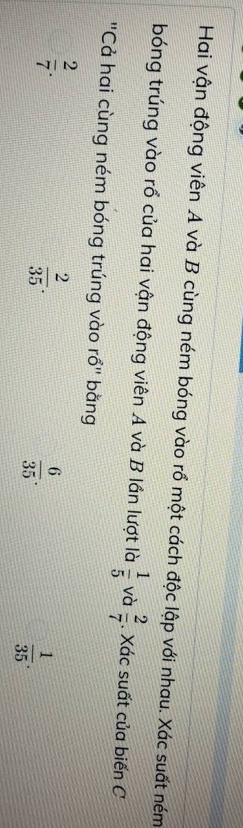 Hai vận động viên A và B cùng ném bóng vào rổ một cách độc lập với nhau. Xác suất ném
bóng trúng vào rổ của hai vận động viên A và B lần lượt là  1/5  và  2/7 . Xác suất của biến C
'Cả hai cùng ném bóng trúng vào rổ" bằng
 2/7 .
 2/35 .
 6/35 .
 1/35 .