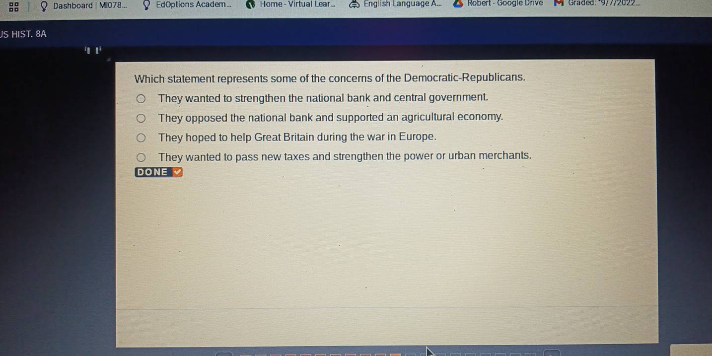 Dashboard | MI078.. EdOptions Academ... Home - Virtual Lear... English Language A... Robert - Google Drive M Graded: *9/7/2022...
JS HIST. 8A
1
Which statement represents some of the concerns of the Democratic-Republicans.
They wanted to strengthen the national bank and central government.
They opposed the national bank and supported an agricultural economy.
They hoped to help Great Britain during the war in Europe.
They wanted to pass new taxes and strengthen the power or urban merchants.
DONE