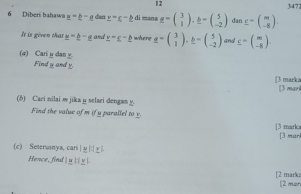 12 
3472 
6 Diberi bahawa u=b-a dan y=c-b di mana a=beginpmatrix 3 1endpmatrix , b=beginpmatrix 5 -2endpmatrix dan c=beginpmatrix m -8endpmatrix. 
It is given that u=_ b-_ a and y=c-b where a=beginpmatrix 3 1endpmatrix , b=beginpmatrix 5 -2endpmatrix and c=beginpmatrix m -8endpmatrix. 
(a) Cari^ dan y. 
Find _ u and _ y
[3 marka 
[3 mark 
(b) Cari nilai m jika y selari dengan y. 
Find the value of m if u parallel to y. 
[3 marka 
[3 mar 
(c) Seterusnya, cari | u 1:1approx 1. 
Hence, find | μ . | y |. 
[2 marka 
[2 mar.