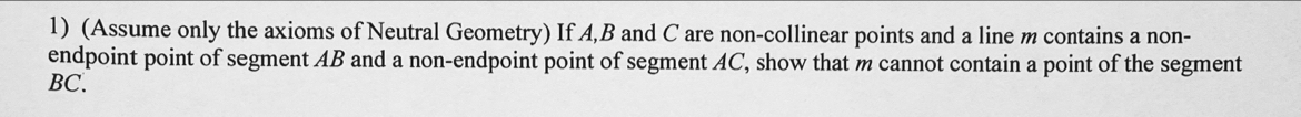 (Assume only the axioms of Neutral Geometry) If A, B and C are non-collinear points and a line m contains a non- 
endpoint point of segment AB and a non-endpoint point of segment AC, show that m cannot contain a point of the segment
BC.