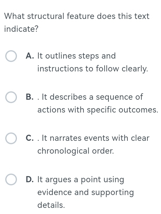 What structural feature does this text
indicate?
A. It outlines steps and
instructions to follow clearly.
B. . It describes a sequence of
actions with specific outcomes.
C. . It narrates events with clear
chronological order.
D. It argues a point using
evidence and supporting
details.