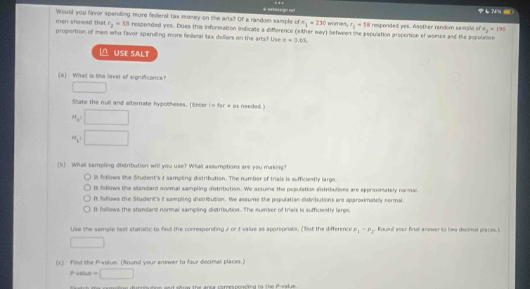 # webassign not も74%
Would you favor spending more federal tax money on the arts? Of a random sample of n_1=230 woren, r_1=58 responded yes. Another random sample of n_2=190
men showed that r_2=58 responded yes. Does this information indicate a difference (either way) between the population proportion of women and the population
proportion of men who favor spending more federal tax dollars on the arts? Use alpha =0.05. 
USE SALT
(a) What is the level of significance?
State the null and alternate hypotheses. (Enter I=for!= as needed.)
H_0
H_2=
(b) What sampling distribution will you use? What assumptions are you making?
It follows the Student's t sampling distribution. The number of trials is sufficiently large.
It follows the standard normal sampling distribution. We assume the population distributions are approximately normal.
It follows the Student's t sampling distribution. We assume the population distributions are approximately normal.
It follows the standard normal sampling distribution. The number of trials is sufficiently large,
Use the sample test statistic to find the corresponding z or t value as appropriate. (Test the difference p_1-p_2. Round your final answer to two decimal places.)
□ 
(c) Find the P -value. (Round your answer to four decimal places.)
P -value =□
n o istribution and show the area corresponding to the P -value .