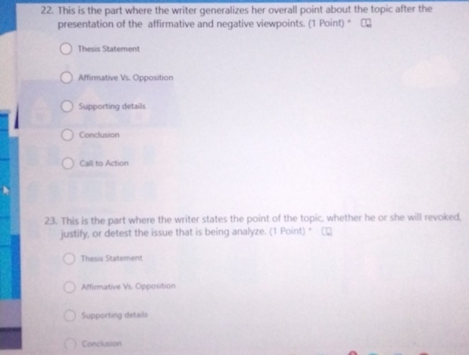 This is the part where the writer generalizes her overall point about the topic after the
presentation of the affirmative and negative viewpoints. (1 Point) * |
Thesis Statement
Affirmative Vs. Opposition
Supporting details
Conclusion
Call to Action
23. This is the part where the writer states the point of the topic, whether he or she will revoked,
justify, or detest the issue that is being analyze. (1 Point) *
Thesis Statement
Affirmative Vs. Opposition
Supporting details
Conclusion