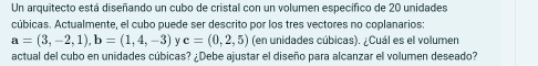 Un arquitecto está diseñando un cubo de cristal con un volumen específico de 20 unidades 
cúbicas. Actualmente, el cubo puede ser descrito por los tres vectores no coplanarios:
a=(3,-2,1), b=(1,4,-3) c=(0,2,5) (en unidades cúbicas). ¿Cuál es el volumen 
actual del cubo en unidades cúbicas? ¿Debe ajustar el diseño para alcanzar el volumen deseado?