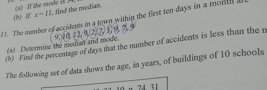 If the mode 1s 34, 
(b) If x=11 find the median. 
1 1. The number of accidents in a town within the first ten days in a mo n tn 
o
9,)10,12,9,(2,7)
(a) Determine the median and mode. 
(b) Find the percentage of days that the number of accidents is less than the n 
The following set of data shows the age, in years, of buildings of 10 schools 
74 31