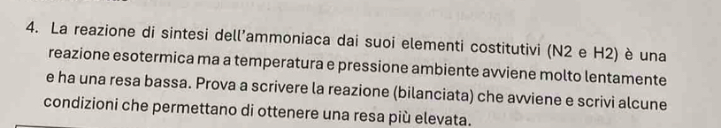 La reazione di sintesi dell'ammoniaca dai suoi elementi costitutivi (N2 e H2) è una 
reazione esotermica ma a temperatura e pressione ambiente avviene molto lentamente 
e ha una resa bassa. Prova a scrivere la reazione (bilanciata) che avviene e scrivi alcune 
condizioni che permettano di ottenere una resa più elevata.