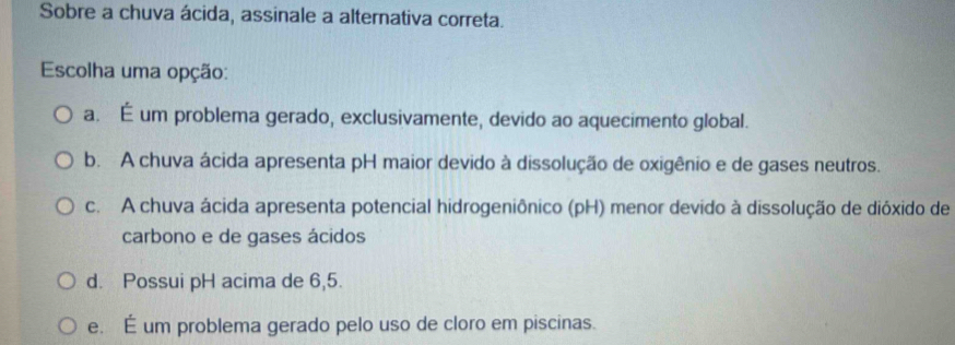 Sobre a chuva ácida, assinale a alternativa correta.
Escolha uma opção:
a. É um problema gerado, exclusivamente, devido ao aquecimento global.
b. A chuva ácida apresenta pH maior devido à dissolução de oxigênio e de gases neutros.
c. A chuva ácida apresenta potencial hidrogeniônico (pH) menor devido à dissolução de dióxido de
carbono e de gases ácidos
d. Possui pH acima de 6,5.
e. É um problema gerado pelo uso de cloro em piscinas.