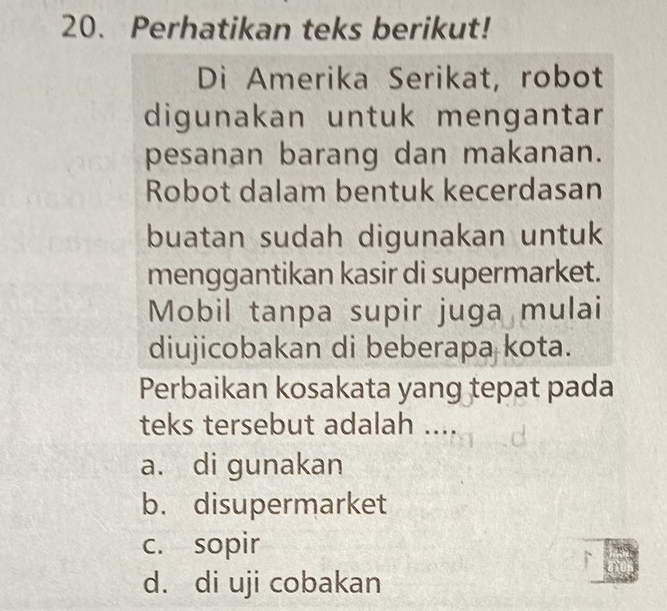 Perhatikan teks berikut!
Di Amerika Serikat, robot
digunakan untuk mengantar
pesanan barang dan makanan.
Robot dalam bentuk kecerdasan
buatan sudah digunakan untuk
menggantikan kasir di supermarket.
Mobil tanpa supir juga mulai
diujicobakan di beberapa kota.
Perbaikan kosakata yang tepat pada
teks tersebut adalah ....
a. di gunakan
b. disupermarket
c. sopir
d. di uji cobakan