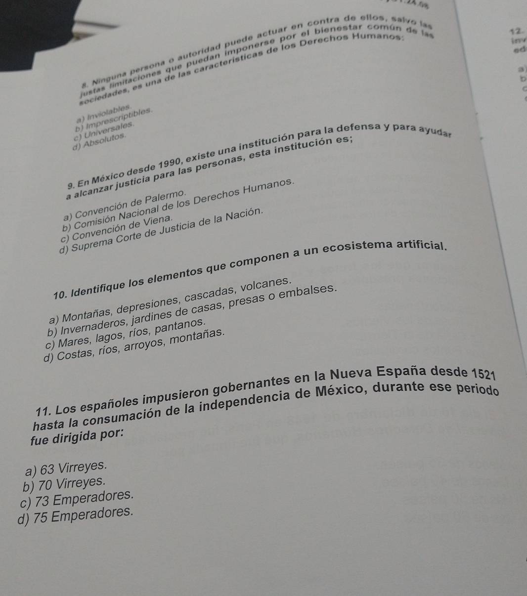 . 24.68
12.
inv
ed
. Ninguna persona o autoridad puede actuar en contra de ellos, sal o l
estas limitacion es que puedan imponerse por el bienestar com ún de l
sociedades, es una de las características de los Derechos Humanos
.
a) Inviolables
b) Imprescriptibles.
d) Absolutos. c) Universales.
9. En México desde 1990, existe una institución para la defensa y para ayudal
la alcanzar justicia para las personas, esta institución es:
a) Convención de Palermo.
b) Comisión Nacional de los Derechos Humanos.
c) Convención de Viena.
d) Suprema Corte de Justicia de la Nación
10. Identifique los elementos que componen a un ecosistema artificial
a) Montañas, depresiones, cascadas, volcanes.
b) Invernaderos, jardines de casas, presas o embalses.
c) Mares, lagos, ríos, pantanos.
d) Costas, ríos, arroyos, montañas.
11. Los españoles impusieron gobernantes en la Nueva España desde 1521
hasta la consumación de la independencia de México, durante ese periodo
fue dirigida por:
a) 63 Virreyes.
b) 70 Virreyes.
c) 73 Emperadores.
d) 75 Emperadores.