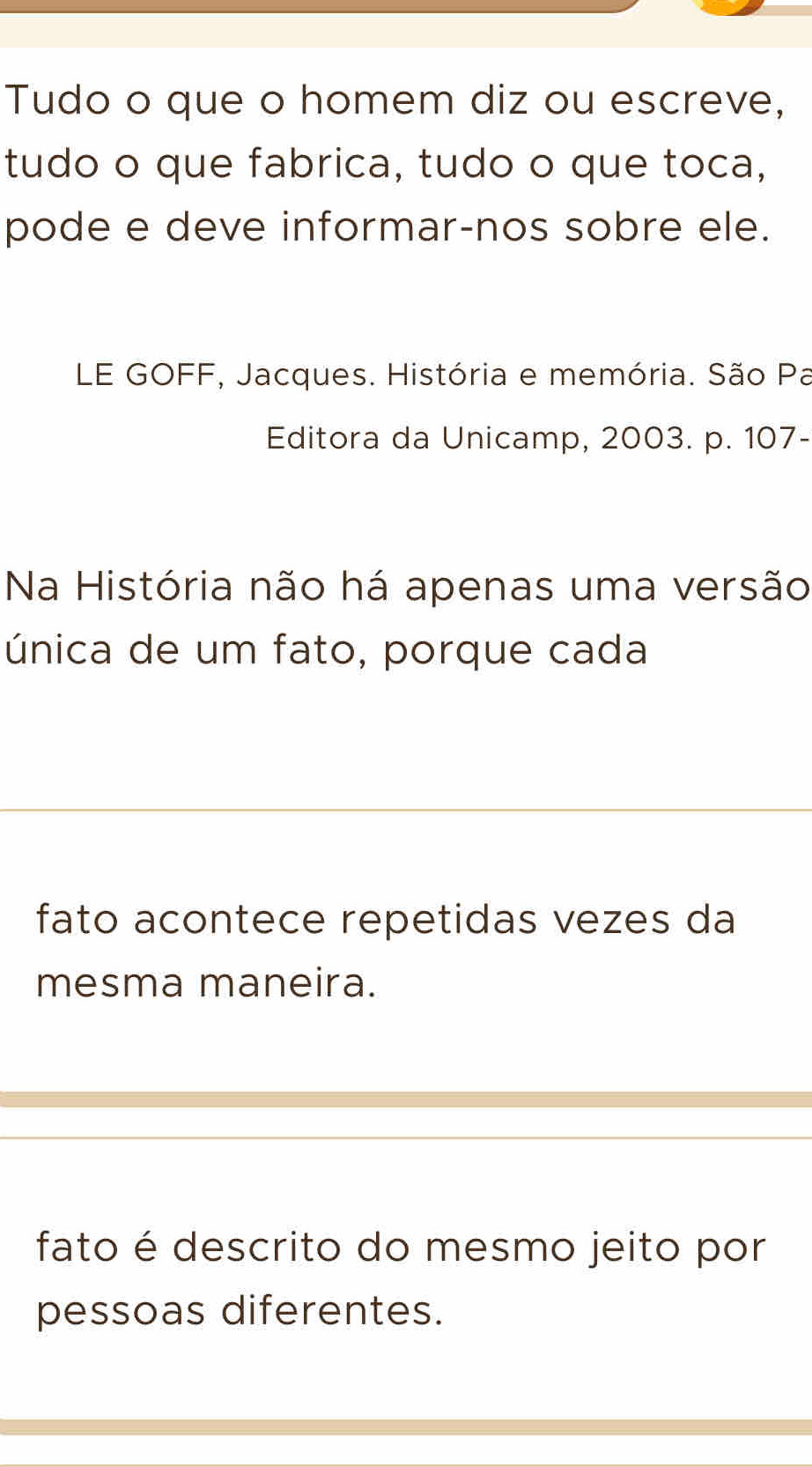 Tudo o que o homem diz ou escreve,
tudo o que fabrica, tudo o que toca,
pode e deve informar-nos sobre ele.
LE GOFF, Jacques. História e memória. São Pa
Editora da Unicamp, 2003. p. 107 -
Na História não há apenas uma versão
única de um fato, porque cada
fato acontece repetidas vezes da
mesma maneira.
fato é descrito do mesmo jeito por
pessoas diferentes.