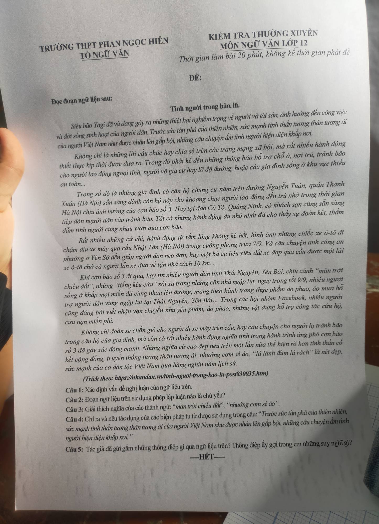 kIÊM tRA thườnG XUyÊn
TRƯỜNG THPT PHAN NGQC HIÊN
MÔN NGữ VăN Lớp 12
tổ ngữ văn
Thời gian làm bài 20 phút, không kể thời gian phát đề
Đè:
Đọc đoạn ngữ liệu sau:
Tình người trong bão, lũ.
Siêu bão Yagi đã và đang gây ra những thiệt hại nghiêm trọng về người và tài sản, ảnh hưởng đến công việc
và đời sống sinh hoạt của người dân. Trước sức tàn phá của thiên nhiên, sức mạnh tinh thần tương thân tương ái
của người Việt Nam như được nhân lên gấp bội, những câu chuyện ấm tình người hiện diện khắp nơi.
Không chi là những lời cầu chúc hay chia sẻ trên các trang mạng xã hội, mà rất nhiều hành động
thiết thực kịp thời được đưa ra. Trong đó phải kể đến những thông báo hỗ trợ chỗ ở, nơi trú, tránh bão
cho người lao động ngoại tỉnh, người vô gia cư hay lỡ độ đường, hoặc các gia đình sống ở khu vực thiếu
an toàn...
Trong số đó là những gia đình có căn hộ chung cư nằm trên đường Nguyễn Tuân, quận Thanh
Xuân (Hà Nội) sẵn sàng dành căn hộ này cho khoảng chục người lao động đến trú nhờ trong thời gian
Hà Nội chịu ảnh hưởng của cơn bão số 3. Hay tại đảo Cô Tô, Quảng Ninh, có khách sạn cũng sẵn sàng
tiếp đón người dân vào tránh bão. Tất cả những hành động dù nhỏ nhất đã cho thấy sự đoàn kết, thấm
đẫm tình người cùng nhau vượt qua cơn bão.
Rất nhiều những cử chi, hành động từ tấm lòng không kể hết, hình ảnh những chiếc xe ô-tô đi
chậm dìu xe máy qua cầu Nhật Tân (Hà Nội) trong cuồng phong trưa 7/9. Và câu chuyện anh công an
phường ở Yên Sở đến giúp người dân neo đơn, hay một bà cụ liêu xiêu dắt xe đạp qua cầu được một lái
xe ô-tô chở cả người lẫn xe đưa về tận nhà cách 10 km...
Khi cơn bão số 3 đi qua, hay tin nhiều người dân tỉnh Thái Nguyên, Yên Bái, chịu cảnh “màn trời
chiếu đất”, những “tiếng kêu cứu” xót xa trong những căn nhà ngập lụt, ngay trong tối 9/9, nhiều người
sống ở khắp mọi miền đã cùng nhau lên đường, mang theo hành trang thực phẩm áo phao, áo mưa hỗ
trợ người dân vùng ngập lụt tại Thái Nguyên, Yên Bái... Trong các hội nhóm Facebook, nhiều người
cũng đăng bài viết nhận vận chuyển nhu yếu phẩm, áo phao, những vật dụng hỗ trợ công tác cứu hộ,
cứu nạn miễn phí.
Không chi đoàn xe chắn gió cho người đi xe máy trên cầu, hay câu chuyện cho người lạ tránh bão
trong căn hộ của gia đình, mà còn có rất nhiều hành động nghĩa tình trong hành trình ứng phó cơn bão
số 3 đã gây xúc động mạnh. Những nghĩa cử cao đẹp nêu trên một lần nữa thể hiện rõ hơn tinh thần cổ
kết cộng đồng, truyền thống tương thân tương ái, nhường cơm sẻ áo, “lá lành đùm lá rách” là nét đẹp,
sức mạnh của cả dân tộc Việt Nam qua hàng nghìn năm lịch sử.
(Trích theo: https://nhandan.vn/tinh-nguoi-trong-bao-lu-post830035.htm)
Câu 1: Xác định vấn đề nghị luận của ngữ liệu trên.
Câu 2: Đoạn ngữ liệu trên sử dụng phép lập luận nào là chủ yếu?
Câu 3: Giải thích nghĩa của các thành ngữ: “màn trời chiếu đấ”, “nhường com sẻ áo '.
Câu 4: Chỉ ra và nêu tác dụng của các biện pháp tu từ được sử dụng trong câu: “Trước sức tàn phá của thiên nhiên,
sức mạnh tinh thần tương thân tương ái của người Việt Nam như được nhân lên gấp bội, những câu chuyện ẩm tình
người hiện diện khắp nơi.''
Câu 5: Tác giả đã gửi gắm những thông điệp gì qua ngữ liệu trên? Thông điệp ấy gọi trong em những suy nghĩ gì?
=Hét_