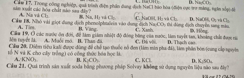 C. 1 3a(OH)_2 D. Na_2CO_3. 
Câu 17. Trong công nghiệp, quá trình điện phân dung dịch NaCl bảo hòa (điện cực trơ màng, ngăn xhat op) để
sản xuất các hóa chất nào sau đây?
A. Na và Cl_2. B. Na, H_2 và Cl_2. C. NaOH, H_2 và Cl_2. D. NaOH, O_2 và Cl_2. 
Câu 18. Nhỏ vài giọt dung dịch phenolphtalein vào dung dịch Na_2CO_3 thì dùng dịch chuyển sang màu.
A. Tím. B. Vàng. C. Xanh.
D. Hồng.
Câu 19. Ở các nước ôn đới, để làm giảm nhiệt độ đóng băng của nước, làm tuyết tan, khoáng chất được rải
lên tuyết là. A. Muối mỏ. B. Than đá. C. Đá vôi. D. Thạch cao.
Câu 20. Diêm tiêu kali được dùng để chế tạo thuốc nổ đen (làm mìn pha đá), làm phân bón (cung cấp nguyên
tố N và K cho cây trồng) có công thức hóa học là.
A. KNO_3. B. K_2CO_3. C. KCl. D. K_2SO_4. 
Câu 21. Quá trình sản xuất soda bằng phương pháp Solvay không sử dụng nguyên liệu nào sau đây?
3